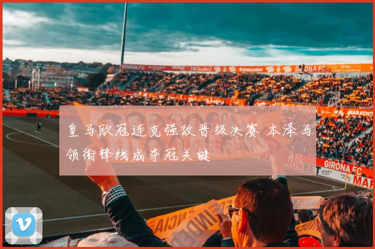 皇马欧冠连克强敌晋级决赛 本泽马领衔锋线成夺冠关键