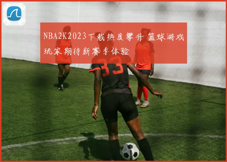 NBA2K2023下载热度攀升 篮球游戏玩家期待新赛季体验