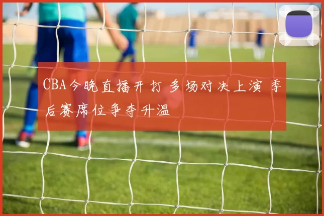 CBA今晚直播开打 多场对决上演 季后赛席位争夺升温