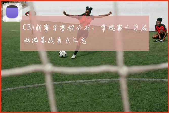 CBA新赛季赛程公布，常规赛十月启动揭幕战看点汇总