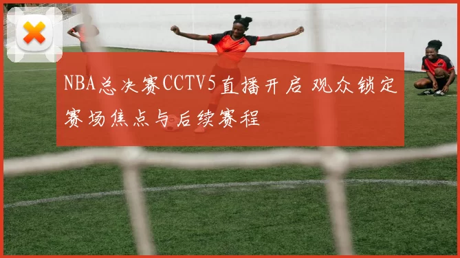 NBA总决赛CCTV5直播开启 观众锁定赛场焦点与后续赛程