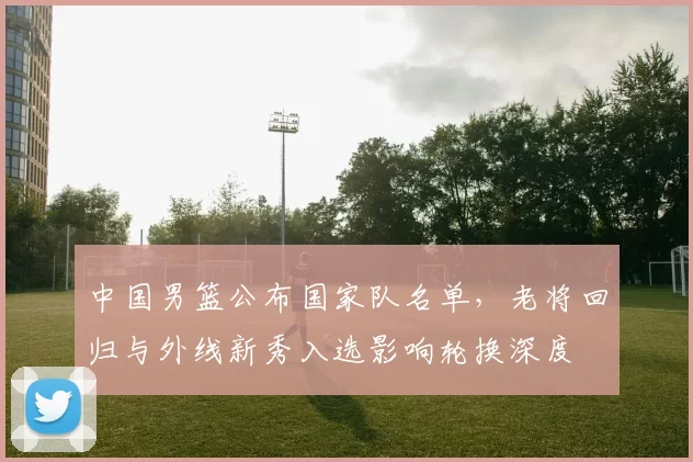 中国男篮公布国家队名单,老将回归与外线新秀入选影响轮换深度