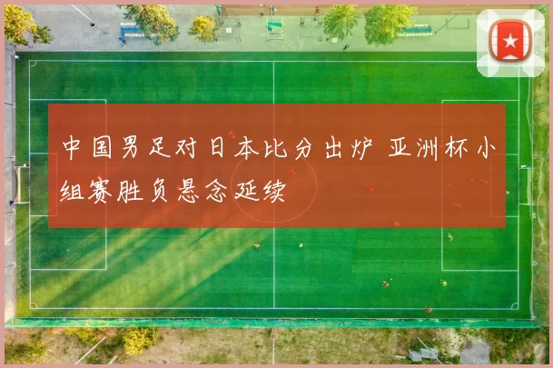 中国男足对日本比分出炉 亚洲杯小组赛胜负悬念延续