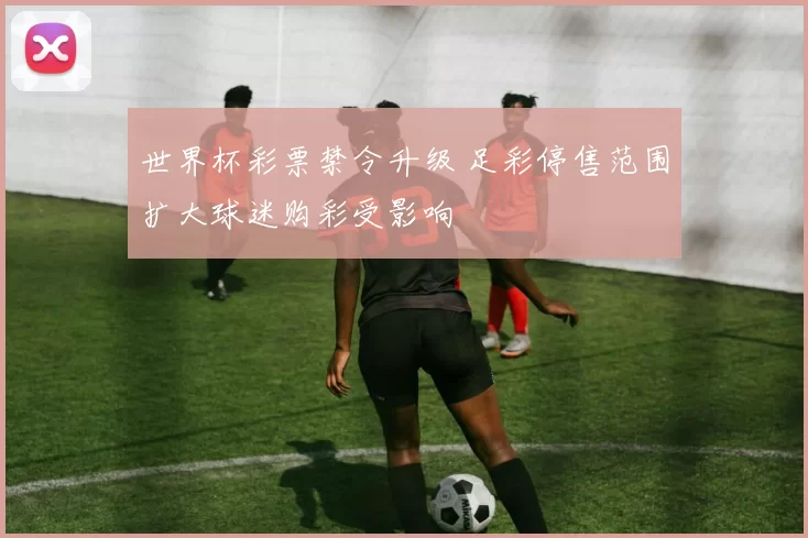 世界杯彩票禁令升级 足彩停售范围扩大球迷购彩受影响