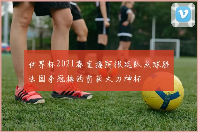 世界杯2021赛直播阿根廷队点球胜法国夺冠梅西首获大力神杯