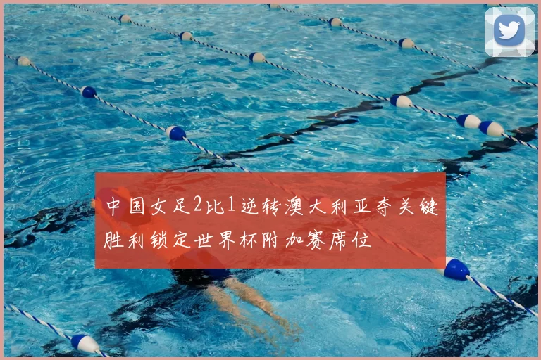 中国女足2比1逆转澳大利亚夺关键胜利锁定世界杯附加赛席位