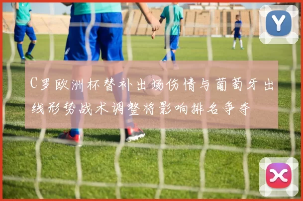 C罗欧洲杯替补出场伤情与葡萄牙出线形势战术调整将影响排名争夺