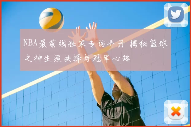 NBA最前线独家专访乔丹 揭秘篮球之神生涯抉择与冠军心路