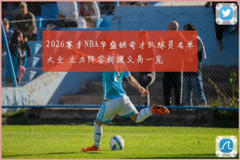 2026赛季NBA华盛顿奇才队球员名单大全 主力阵容新援交易一览