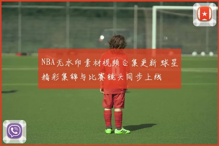 NBA无水印素材视频合集更新 球星精彩集锦与比赛镜头同步上线
