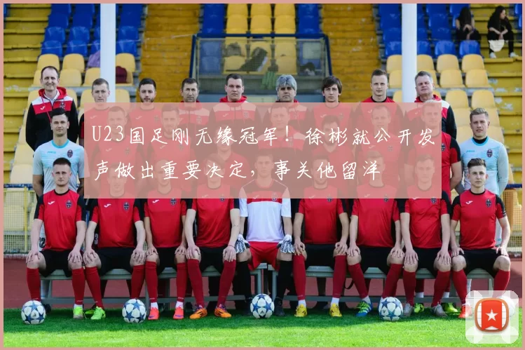 U23国足刚无缘冠军！徐彬就公开发声做出重要决定，事关他留洋
