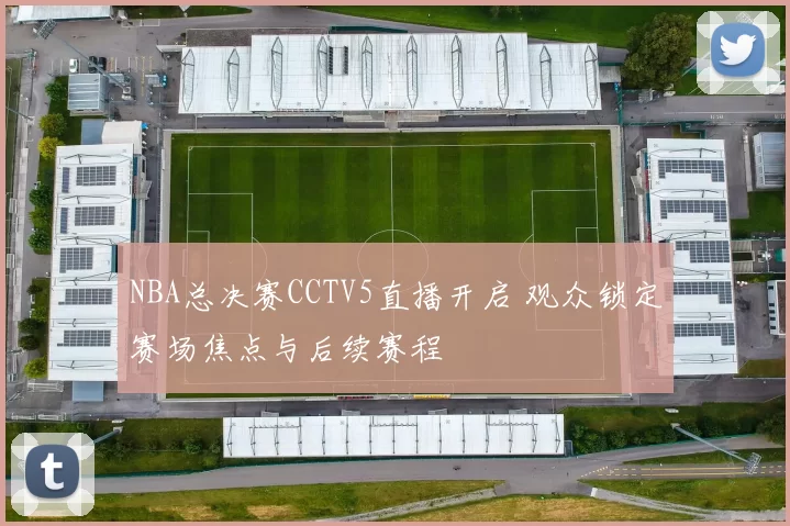 NBA总决赛CCTV5直播开启 观众锁定赛场焦点与后续赛程