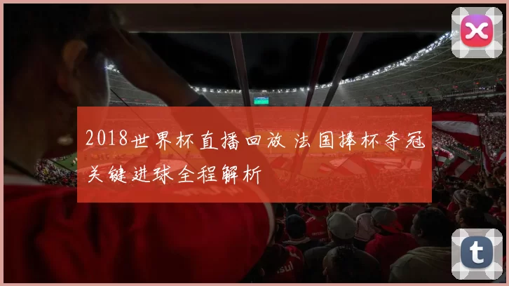2018世界杯直播回放 法国捧杯夺冠关键进球全程解析