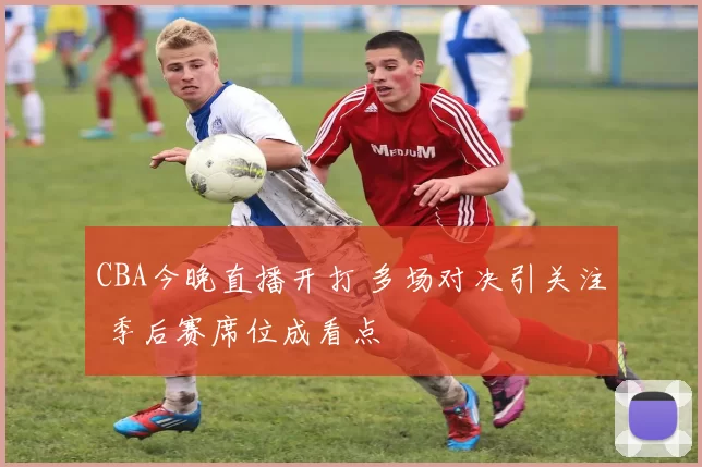 CBA今晚直播开打 多场对决引关注 季后赛席位成看点