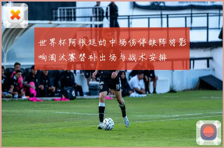 世界杯阿根廷的中场伤停缺阵将影响淘汰赛替补出场与战术安排
