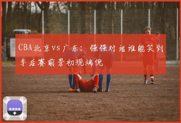 CBA北京vs广东：强强对话谁能笑到季后赛前景初现端倪