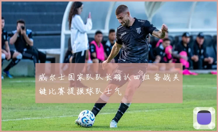 威尔士国家队队长确认回归 备战关键比赛提振球队士气