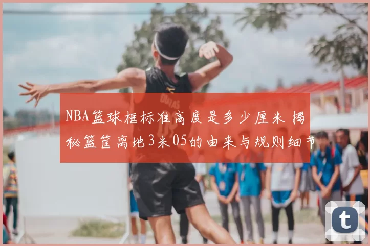 NBA篮球框标准高度是多少厘米 揭秘篮筐离地3米05的由来与规则细节