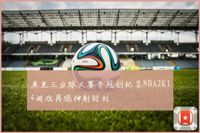 库里三分球大赛夺冠创纪录NBA2K14游戏再现神射时刻