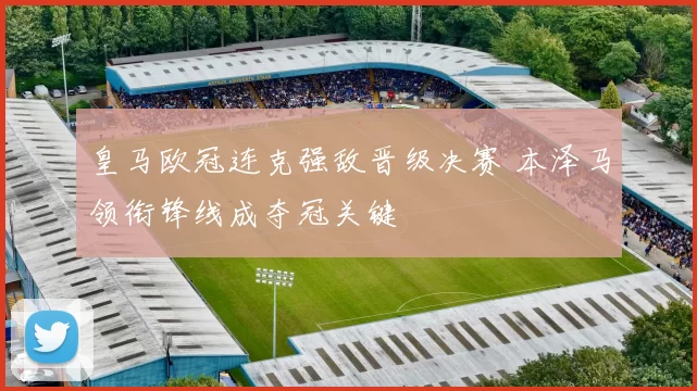 皇马欧冠连克强敌晋级决赛 本泽马领衔锋线成夺冠关键