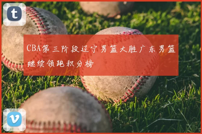 CBA第三阶段辽宁男篮大胜广东男篮继续领跑积分榜