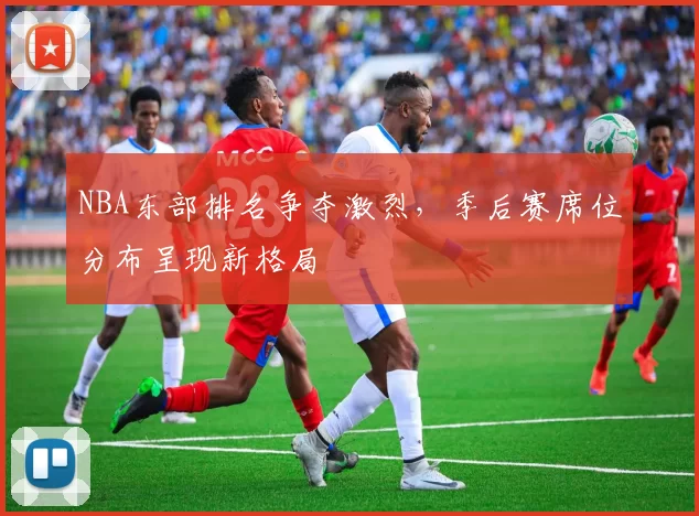 NBA东部排名争夺激烈，季后赛席位分布呈现新格局