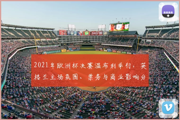 2021年欧洲杯决赛温布利举行，英格兰主场氛围、票务与商业影响分析