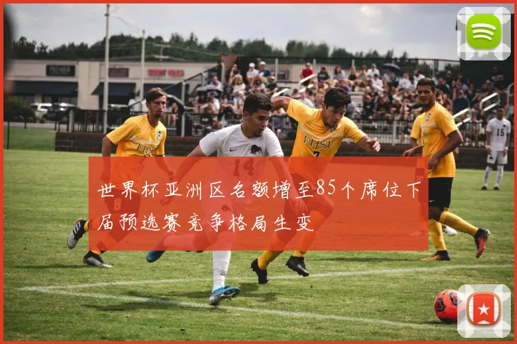 世界杯亚洲区名额增至85个席位下届预选赛竞争格局生变