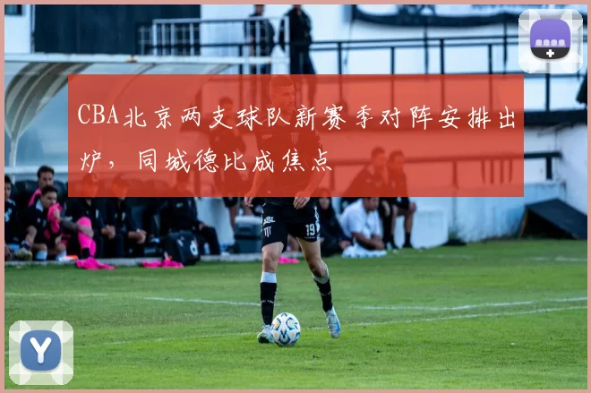 CBA北京两支球队新赛季对阵安排出炉，同城德比成焦点