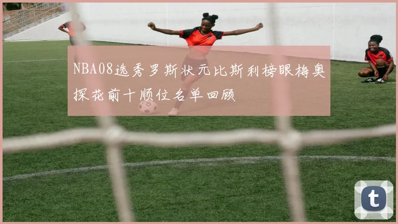 NBA08选秀罗斯状元比斯利榜眼梅奥探花前十顺位名单回顾