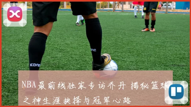 NBA最前线独家专访乔丹 揭秘篮球之神生涯抉择与冠军心路