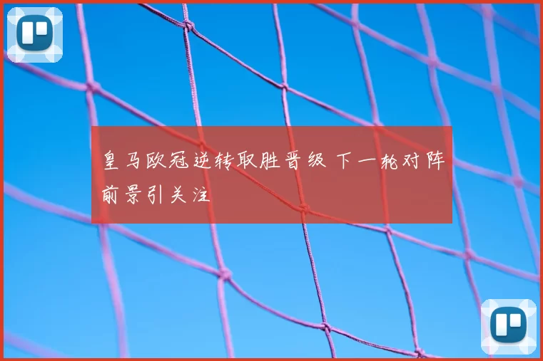 皇马欧冠逆转取胜晋级 下一轮对阵前景引关注