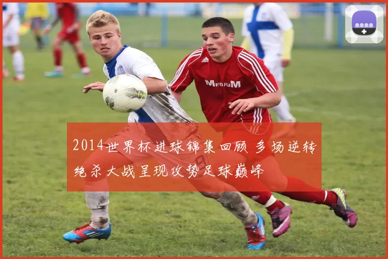 2014世界杯进球锦集回顾 多场逆转绝杀大战呈现攻势足球巅峰