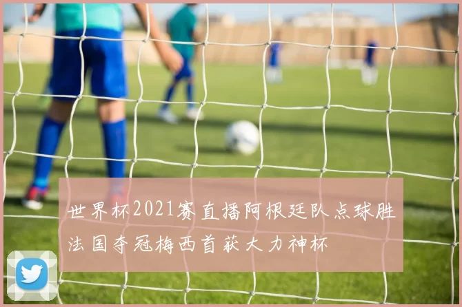世界杯2021赛直播阿根廷队点球胜法国夺冠梅西首获大力神杯