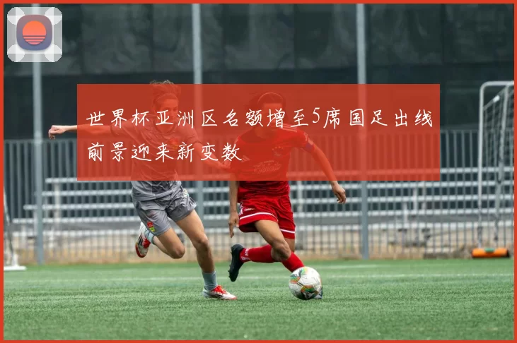 世界杯亚洲区名额增至5席国足出线前景迎来新变数
