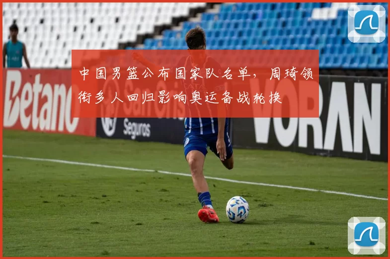 中国男篮公布国家队名单，周琦领衔多人回归影响奥运备战轮换