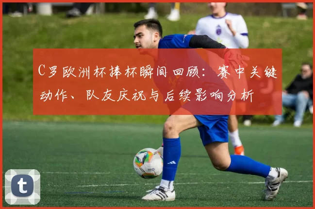 C罗欧洲杯捧杯瞬间回顾:赛中关键动作、队友庆祝与后续影响分析