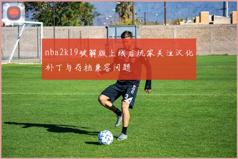 nba2k19破解版上线后玩家关注汉化补丁与存档兼容问题