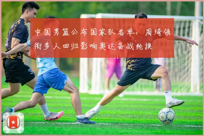 中国男篮公布国家队名单，周琦领衔多人回归影响奥运备战轮换