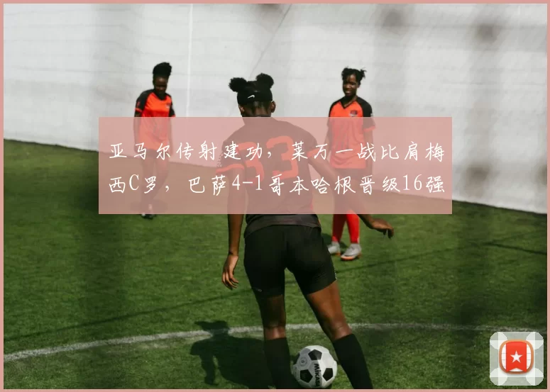 亚马尔传射建功，莱万一战比肩梅西C罗，巴萨4-1哥本哈根晋级16强