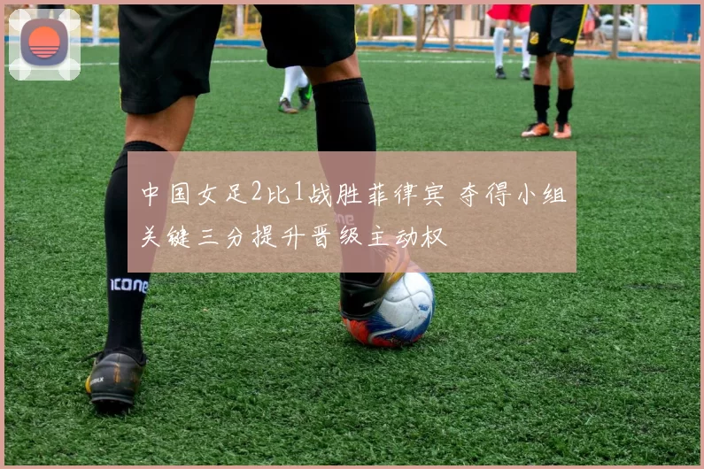 中国女足2比1战胜菲律宾 夺得小组关键三分提升晋级主动权
