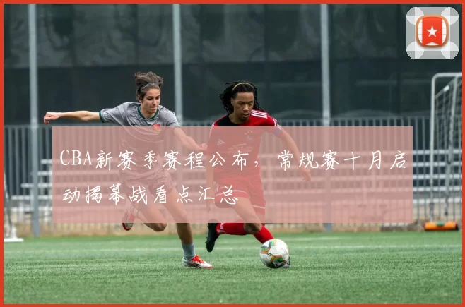 CBA新赛季赛程公布，常规赛十月启动揭幕战看点汇总