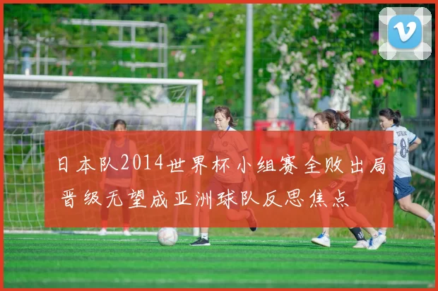 日本队2014世界杯小组赛全败出局 晋级无望成亚洲球队反思焦点