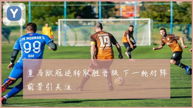 皇马欧冠逆转取胜晋级 下一轮对阵前景引关注