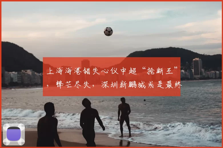 上海海港错失心仪中超“抢断王”，锋芒尽失，深圳新鹏城或是最终赢家_杨希_苗原_亚洲杯