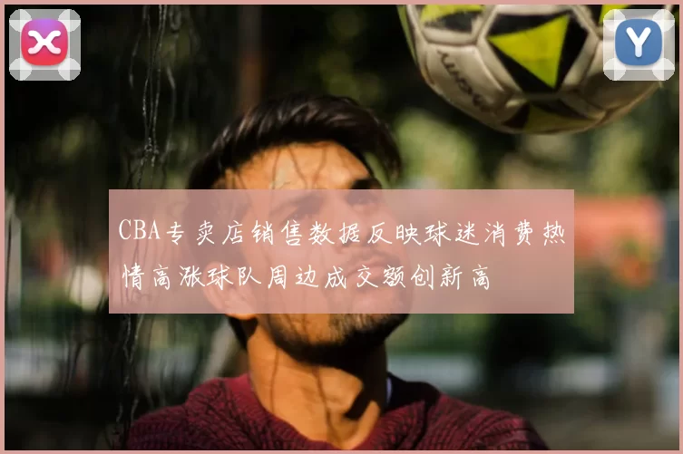CBA专卖店销售数据反映球迷消费热情高涨球队周边成交额创新高