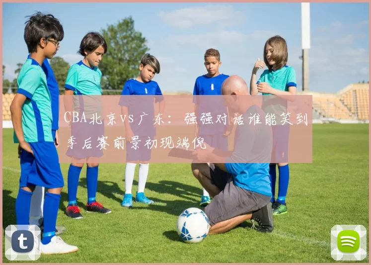 CBA北京vs广东：强强对话谁能笑到季后赛前景初现端倪