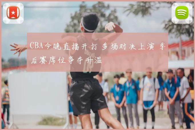 CBA今晚直播开打 多场对决上演 季后赛席位争夺升温