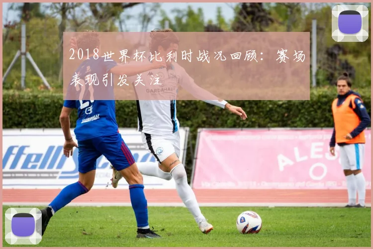 2018世界杯比利时战况回顾：赛场表现引发关注