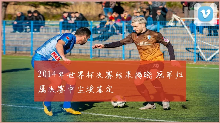 2014年世界杯决赛结果揭晓 冠军归属决赛中尘埃落定